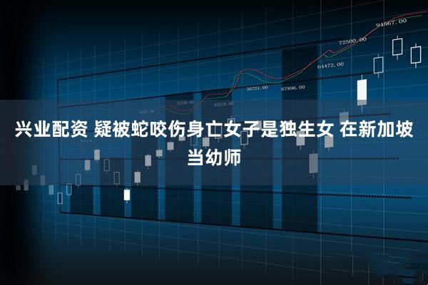 兴业配资 疑被蛇咬伤身亡女子是独生女 在新加坡当幼师