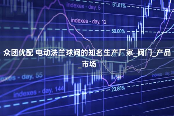 众团优配 电动法兰球阀的知名生产厂家_阀门_产品_市场