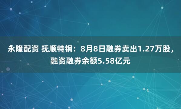 永隆配资 抚顺特钢：8月8日融券卖出1.27万股，融资融券余额5.58亿元