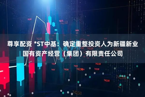 尊享配资 *ST中基：确定重整投资人为新疆新业国有资产经营（集团）有限责任公司