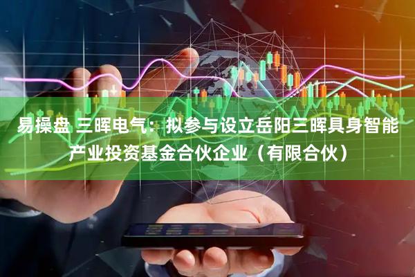 易操盘 三晖电气：拟参与设立岳阳三晖具身智能产业投资基金合伙企业（有限合伙）