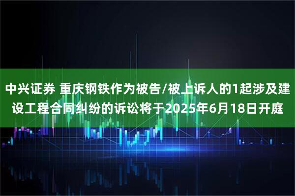 中兴证券 重庆钢铁作为被告/被上诉人的1起涉及建设工程合同纠纷的诉讼将于2025年6月18日开庭