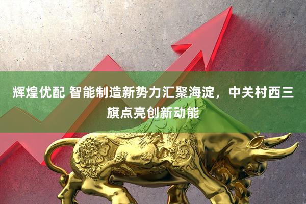 辉煌优配 智能制造新势力汇聚海淀，中关村西三旗点亮创新动能