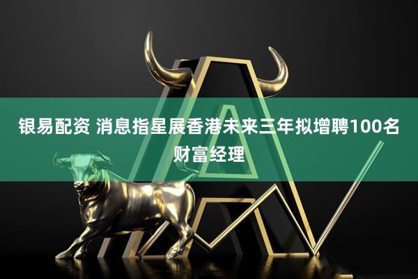 银易配资 消息指星展香港未来三年拟增聘100名财富经理
