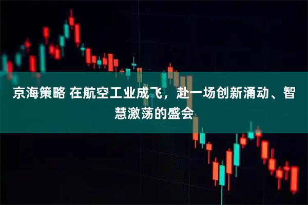 京海策略 在航空工业成飞，赴一场创新涌动、智慧激荡的盛会
