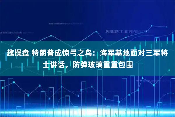 趣操盘 特朗普成惊弓之鸟：海军基地面对三军将士讲话，防弹玻璃重重包围