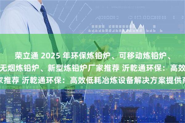 荣立通 2025 年环保炼铅炉、可移动炼铅炉、熔炼铅炉、炼铅炉设备、无烟炼铅炉、新型炼铅炉厂家推荐 沂乾通环保：高效低耗冶炼设备解决方案提供商