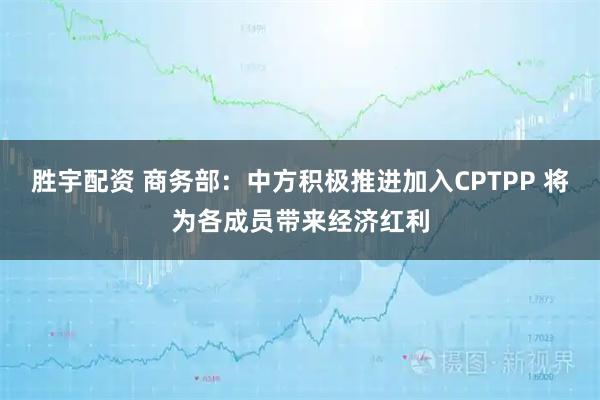 胜宇配资 商务部：中方积极推进加入CPTPP 将为各成员带来经济红利