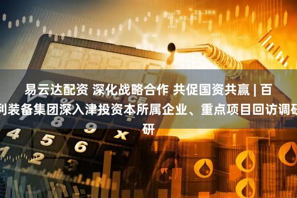 易云达配资 深化战略合作 共促国资共赢 | 百利装备集团深入津投资本所属企业、重点项目回访调研