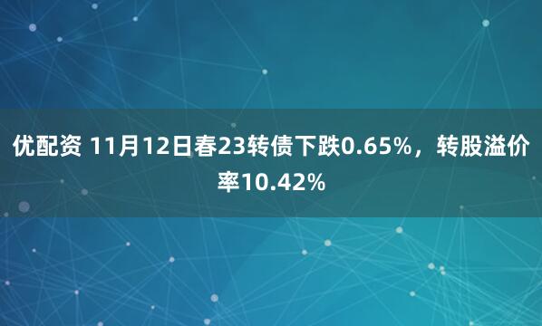 优配资 11月12日春23转债下跌0.65%，转股溢价率10.42%
