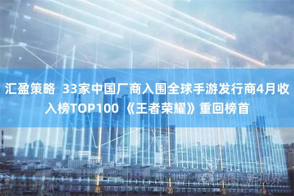 汇盈策略  33家中国厂商入围全球手游发行商4月收入榜TOP100 《王者荣耀》重回榜首