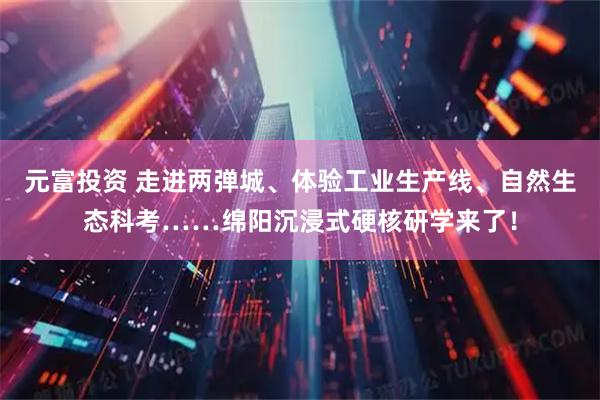 元富投资 走进两弹城、体验工业生产线、自然生态科考……绵阳沉浸式硬核研学来了！