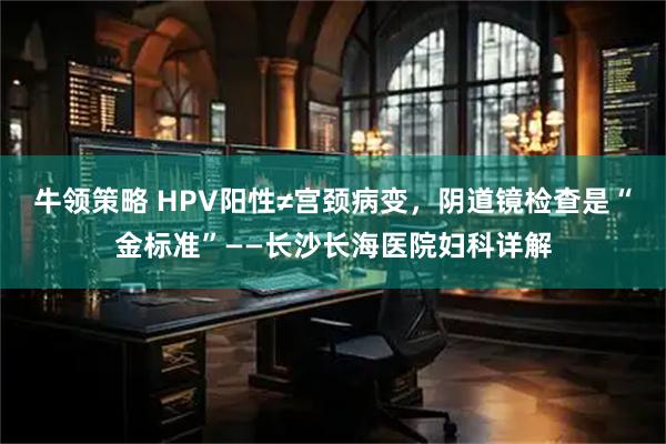牛领策略 HPV阳性≠宫颈病变，阴道镜检查是“金标准”——长沙长海医院妇科详解